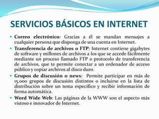 SERVICIOS BÁSICOS EN INTERNET
 Correo electrónico: Gracias a él se mandan mensajes a
  cualquier persona que disponga de una cuenta en Internet.
 Transferencia de archivos o FTP: Internet contiene gigabytes
  de software y millones de archivos a los que se accede fácilmente
  mediante un proceso llamado FTP o protocolo de transferencia
  de archivos, que te permite conectar a un ordenador de acceso
  público y copiar archivos al disco duro.
 Grupos de discusión o news: Permite participar en más de
  15.000 grupos de discusión distintos o incluirse en la lista de
  distribución sobre un tema específico y recibir información de
  forma automática.
 Word Wide Web: Las páginas de la WWW son el aspecto más
  vistoso e innovador de Internet.
 