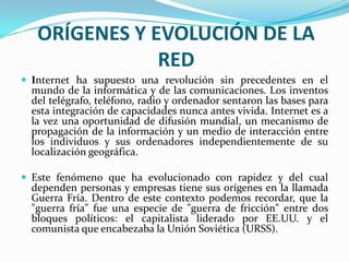 ORÍGENES Y EVOLUCIÓN DE LA
               RED
 Internet ha supuesto una revolución sin precedentes en el
  mundo de la informática y de las comunicaciones. Los inventos
  del telégrafo, teléfono, radio y ordenador sentaron las bases para
  esta integración de capacidades nunca antes vivida. Internet es a
  la vez una oportunidad de difusión mundial, un mecanismo de
  propagación de la información y un medio de interacción entre
  los individuos y sus ordenadores independientemente de su
  localización geográfica.

 Este fenómeno que ha evolucionado con rapidez y del cual
  dependen personas y empresas tiene sus orígenes en la llamada
  Guerra Fría. Dentro de este contexto podemos recordar, que la
  "guerra fría" fue una especie de "guerra de fricción" entre dos
  bloques políticos: el capitalista liderado por EE.UU. y el
  comunista que encabezaba la Unión Soviética (URSS).
 