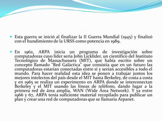 Esta guerra se inició al finalizar la II Guerra Mundial (1945) y finalizó
  con el hundimiento de la URSS como potencia en 1989.

 En   1962, ARPA inicia un programa de investigación sobre
  computadoras cuyo líder sería John Licklider, un científico del Instituto
  Tecnológico de Massachussets (MIT), que había escrito sobre un
  concepto llamado "Red Galáctica" que consistía que en un futuro las
  computadoras estarían conectadas entre sí y serían accesibles a todo el
  mundo. Para hacer realidad esta idea se ponen a trabajar juntos los
  mejores intelectos del país desde el MIT hasta Berkeley, de costa a costa
  y en 1965 se realiza un experimento en ARPA donde se interconectan
  Berkeley y el MIT usando las líneas de teléfono, dando lugar a la
  primera red de área amplia, WAN (Wide Área Network). Y ya entre
  1966 y 67, ARPA tenía suficiente material recopilado para publicar un
  plan y crear una red de computadoras que se llamaría Arpanet.
 