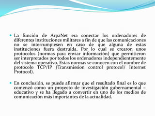  La función de ArpaNet era conectar los ordenadores de
  diferentes instituciones militares a fin de que las comunicaciones
  no se interrumpiesen en caso de que alguna de estas
  instituciones fuera destruida. Por lo cual se crearon unos
  protocolos (normas para enviar información) que permitieron
  ser interpretados por todos los ordenadores independientemente
  del sistema operativo. Estas normas se conocen con el nombre de
  protocolo TCP/IP (Transmission control protocol/ Internet
  Protocol).

 En conclusión, se puede afirmar que el resultado final es lo que
  comenzó como un proyecto de investigación gubernamental –
  educativo y se ha llegado a convertir en uno de los medios de
  comunicación más importantes de la actualidad.
 