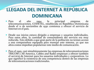 LLEGADA DEL INTERNET A REPÚBLICA
          DOMINICANA
 Para      el     año   1994    la    principal    empresa       de
  telecomunicaciones, CODETEL, establecida en República Dominicana
  desde el 11 de noviembre de 1930 comienza a ofrecer el servicio de
  Internet en el país.

 Desde sus inicios estuvo dirigido a empresas y usuarios individuales.
  Para estos años, la cantidad de consumidores del servicio era muy
  reducida. Esto debido a que gran parte de la población no tenían acceso
  a una computadora equipada para manejar este sistema, ya que sus
  altos costos impedían popularizar este medio de comunicación.

 Para el 1995, casi simultáneamente las empresas de telecomunicaciones
  TRICOM y All America, Cables and Radio empiezan a ofrecer también
  el servicio de Internet para los usuarios individuales y corporativos. Lo
  que significó la existencia de una competencia dentro de las empresas
  de telecomunicaciones tradicionales.
 