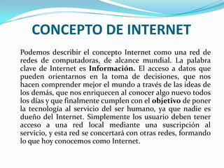 CONCEPTO DE INTERNET
Podemos describir el concepto Internet como una red de
redes de computadoras, de alcance mundial. La palabra
clave de Internet es Información. El acceso a datos que
pueden orientarnos en la toma de decisiones, que nos
hacen comprender mejor el mundo a través de las ideas de
los demás, que nos enriquecen al conocer algo nuevo todos
los días y que finalmente cumplen con el objetivo de poner
la tecnología al servicio del ser humano, ya que nadie es
dueño del Internet. Simplemente los usuario deben tener
acceso a una red local mediante una suscripción al
servicio, y esta red se concertará con otras redes, formando
lo que hoy conocemos como Internet.
 