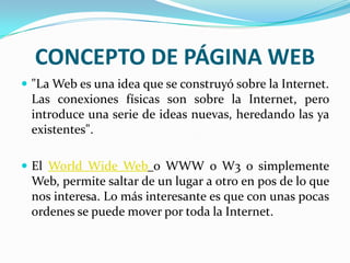 CONCEPTO DE PÁGINA WEB
 "La Web es una idea que se construyó sobre la Internet.
 Las conexiones físicas son sobre la Internet, pero
 introduce una serie de ideas nuevas, heredando las ya
 existentes".

 El World Wide Web o WWW o W3 o simplemente
 Web, permite saltar de un lugar a otro en pos de lo que
 nos interesa. Lo más interesante es que con unas pocas
 ordenes se puede mover por toda la Internet.
 