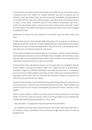 Ficando sobre suas patas traseiras, ele encheu os pulmões do ar seco da noite vazia e
curvando-se para mim soltou um rosnado poderoso que pôs os pássaros que ali
estavam a voar para longe. Saliva voou de seus dentes amarelados acompanhados de
um quente hálito de raiva. Seu focinho enrugou, seus olhos prata encontraram-se com
os meus. A essa altura o demônio que em mim habitava transbordou para fora e
minha face de vampiro tomou conta do meu rosto, minhas presas desceram a altura
da minha boca e meus olhos amarelados se pousaram de baixo de uma testa enrugada
e repuxada de ódio.

Raramente eu deixava que essa aparência me tomasse, pude me sentir muito mais
forte.

O lobisomem veio em minha direção desferindo golpes com suas garras, eu desviei um
golpe que quase fora certeiro e me movi rapidamente para o lado puxando seu braço e
dando-lhe um soco no meio dele quebrando-o. Mas ele se virou e me acertando com a
outra garra me arremessou ao topo de uma arvore.

Cai ao chão e incrédulo por tamanha força eu me levantei e encarei o animal. Nenhum
outro lobisomem do qual eu tenha enfrentado havia me batido com esta força, e veja,
aos meus 462 anos de existência já lutei contra muitos animais, feras e homens que de
nada foram capazes de me tirar se quer um arranhão.

O lobo furioso correu até onde eu estava e em um salto abriu sua mandíbula cheia de
dentes afiados e suas garras lançaram sobre mim. Esperei que ele se aproximasse o
suficiente e segurei seu focinho fechando-o com toda força que tinha e o arremessei
por cima do meu ombro jogando com força ao chão, antes que o mesmo pudesse se
recompor, fechei minha mão em um punho de mármore e quebrei os ossos de seu
crânio com um soco frio em sua cabeça.

O pelo do lobo começou a cair e lentamente sua pele foi desgrudando e a forma de um
homem começou a se formar, seus ferimentos ficaram mais claros. Notei também uma
estranha marca de três círculos entrelaçados que pareciam formar uma flor de três
pétalas.

Desviei minha atenção a Velkan que estava caído do final da ponte com seu braço
ferido. Fui até ele e notei um enorme corte no seu braço direito que se estendia pela
costela, tão profundo que quase podia ver o seus ossos.

- Voce esta bem? – Eu perguntei enquanto examinava seu ferimento.

- Um lobisomem de dois metros quase arrancou meu braço! Acha que estou bem? –
Ele colocou a mão no ferimento a fim de estanca-lo, algo parecia minar um tipo de
liquido escuro.
 