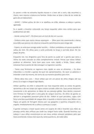 Eu passei a mão no estranho liquido viscoso e o levei até o nariz, não reconheci o
cheiro, nem mesmo a textura era familiar. Ainda mais se levar o fato de ter vindo da
garra de um lobisomem.

- AHHH! – Velkan gritou de dor e se ajoelhou ao chão, abaixou a cabeça e gemeu
agoniado.

Eu o ajudei a levantar colocando seu braço esquerdo sobre meu ombro para que
pudéssemos sair dali.

- Aonde vamos liam? – Ele disse com um tom de dor em sua voz.

- Embora antes que outros desses apareçam. – Olhei para trás examinando a densa
escuridão que parecia nos observar enquanto caminhávamos para longe dali.

- Espere, eu acho que consigo andar sozinho. – Velkan cambaleou um pouco quando se
soltou de mim. Ele olhou para o corte profundo no braço e sorrindo disse: Ele me
pegou de jeito.

Enquanto nós nos dirigíamos para fora da ponte eu pude ver a garota que seria a
vitima da noite esticada ao chão completamente imóvel. Pensei que talvez Velkan
pudesse se alimentar. Seria bom para curar mais rápido a ferida, Talvez velkan
estivesse fraco a ponto de não conseguir se regenerar sozinho.

- Talvez esse ferimento se regenere mais rápido se voce se alimentar. – Eu disse
induzindo-o a morder a garota da qual nos aproximávamos. Ao ouvir as palavras e
entender o tom da mesma, ele sorriu da sua maneira psicótica para mim.

- Ótima ideia meu caro. – Disse velkan que em um piscar de olhos chegou até sua
presa. Eu o segui e cheguei logo depois.

Velkan ajoelhou ao chão e colocando sua mao esquerda sobre as costas da garota
aproximou-a de seu corpo que agora estava curvado sobre ela. Suas presas desceram
novamente e ele aproximou os lábios de seu pescoço gélido. Seus dentes cravaram
com firmeza na frágil pele e uma gota de sangue escorreu. Os olhos da garota se
abriram e arregalados pareciam gritar de dor. Velkan se quer percebeu, sugou com
força uma boa quantidade de sangue dela, e quando o mesmo tocou seus lábios e sua
língua um gosto de ferrugem desceu por sua garganta e queimou enquanto ele o
engolia. Imediatamente ele a soltou e começou a cuspir.

A garota começou a tossir quase como um suspiro de vida e levando suas mãos ao
pescoço sentiu dois orifícios por onde seu sangue havia saído. Quando levantou sua
cabeça e seus olhos encontraram-se aos meus ambos estavam perplexos pelo que
havia acontecido. Estava claro que ela, tanto quanto eu, de nada sabia.
 