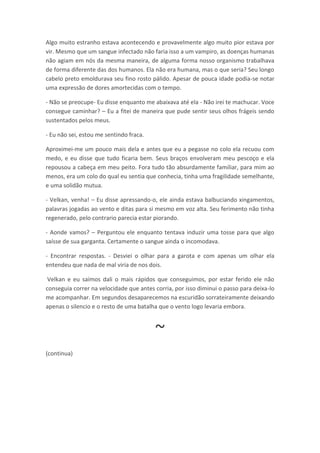 Algo muito estranho estava acontecendo e provavelmente algo muito pior estava por
vir. Mesmo que um sangue infectado não faria isso a um vampiro, as doenças humanas
não agiam em nós da mesma maneira, de alguma forma nosso organismo trabalhava
de forma diferente das dos humanos. Ela não era humana, mas o que seria? Seu longo
cabelo preto emoldurava seu fino rosto pálido. Apesar de pouca idade podia-se notar
uma expressão de dores amortecidas com o tempo.

- Não se preocupe- Eu disse enquanto me abaixava até ela - Não irei te machucar. Voce
consegue caminhar? – Eu a fitei de maneira que pude sentir seus olhos frágeis sendo
sustentados pelos meus.

- Eu não sei, estou me sentindo fraca.

Aproximei-me um pouco mais dela e antes que eu a pegasse no colo ela recuou com
medo, e eu disse que tudo ficaria bem. Seus braços envolveram meu pescoço e ela
repousou a cabeça em meu peito. Fora tudo tão absurdamente familiar, para mim ao
menos, era um colo do qual eu sentia que conhecia, tinha uma fragilidade semelhante,
e uma solidão mutua.

- Velkan, venha! – Eu disse apressando-o, ele ainda estava balbuciando xingamentos,
palavras jogadas ao vento e ditas para si mesmo em voz alta. Seu ferimento não tinha
regenerado, pelo contrario parecia estar piorando.

- Aonde vamos? – Perguntou ele enquanto tentava induzir uma tosse para que algo
saísse de sua garganta. Certamente o sangue ainda o incomodava.

- Encontrar respostas. - Desviei o olhar para a garota e com apenas um olhar ela
entendeu que nada de mal viria de nos dois.

 Velkan e eu saímos dali o mais rápidos que conseguimos, por estar ferido ele não
conseguia correr na velocidade que antes corria, por isso diminui o passo para deixa-lo
me acompanhar. Em segundos desaparecemos na escuridão sorrateiramente deixando
apenas o silencio e o resto de uma batalha que o vento logo levaria embora.



                                         ~
(continua)
 
