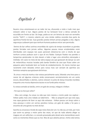Capitulo I

Nuvens cinza amontoavam-se ao redor da lua, ofuscando a noite e tudo mais que
estavam sobre o luar. Alguns postes de luz tentavam furar a densa camada de
escuridão em frente ao bar. De longe, podia-se ver um letreiro de neon em vermelho
escrito “Hell’s”, o mesmo coberto por uma úmida neblina escondia boa parte da
aparência frontal do bar. Suas grandes janelas tinham jornais pregados a elas. Alguns
seguranças cuidavam para que nenhum humano pudesse entrar sem permissão.

 Dentro do bar velhas cortinas encardidas de sujeira do tempo escondiam as grandes
janelas forradas com jornais velhos. Algumas poucas mesas arredondadas eram
distribuídas com espaços tais quais pareciam distancia-las com o intuito de que
nenhum curioso pudesse ouvir o que ali era falado. Castiçais fixados nas paredes e
lamparinas penduradas no teto davam a todo o lugar uma atmosfera alaranjada e
mórbida. Um vazio no meio do bar abria espaço aos que gostavam de dançar ao som
de melancólicas musicas tocadas pela banda fúnebre da casa que ficava sobre um
pequeno palco localizado bem ao fundo do estabelecimento. Os meros mortais que
raramente eram deixados entrar para nunca mais sair serviam de aperitivo aos
famintos vampiros que gostavam de brincar.

Às cinco e meia da manha o bar estava parcialmente vazio, faltando uma hora para o
nascer do sol algumas criaturas ainda conversavam sorrateiramente em um canto
escuro, desconfiados e atentos, outros estavam na pista de dança trocando mordidas
enquanto uma musica depressiva tocava no ao fundo pelos músicos.

Eu estava sentado ao balcão, entre um gole de cerveja, indaguei a Velkan:

- Por que eu tive que voltar?

- Meu caro amigo, ha coisas na vida que nem mesmo a morte pode nos explicar -
Velkan pediu mais uma rodada ao taberneiro. - Não se pergunte por que esta aqui,
mas oque gostaria de fazer se aqui não estivesse - Velkan passou um braço sobre o
meu pescoço e entre um sorriso psicótico tomou um gole de vodka e foi para o
encontro de uma garota no meio do bar.

Sozinho eu encarava o fundo do copo meio cheio de rum. Eu não sou um tolo, por mais
que assim eu pareça a maior parte das vezes, sei que de nada adianta afogar as
magoas em um velho bar, e o consolo provocado pelo álcool seria momentâneo assim
como os momentos felizes que eu tive. Mas de que adianta pensar, minha vida tomou
 