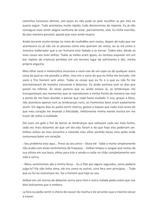caminhos tortuosos demais, tais quais eu não pude se quer escolher se por eles eu
queria seguir. Tudo aconteceu muito rápido, tudo desmoronou de repente. Eu já não
conseguia mais sentir alegria nenhuma de estar, parcialmente, vivo. Eu tinha morrido,
da pior maneira possível, aquela que voce ainda respira.

Andei durante muito tempo no meio de multidões sem rostos, depois de tudo que me
acontecera eu já não via as pessoas como elas queriam ser vistas, eu as via como o
monstro ludibriador que o ser humano esta fadado a se tornar. Todos eles, desde os
mais novos aos mais velhos. Todas as noites eram iguais, eu tentava esquecer em um
bar repleto de criaturas perdidas em um terreno lugar de sofrimento e dor, minha
própria angustia.

Meu olhar vazio e melancólico encarava o vazio nao de um copo ou de qualquer outra
coisa da qual eu me prendia a olhar, mas sim o vazio do que eu tinha me tornado. Um
vazio e frio homem sem amor. Todas as coisas que eu fiz e o que eu não fiz me
atormentavam de maneira constante e dolorosa. Eu ainda sonhava com os dias que
passei no inferno. Às vezes parecia que eu ainda estava lá, as lembranças me
transportavam aos momentos que se reproduziam a minha frente de maneira tao real
a ponto de me fazer duvidar e pensar que nada havia mudado. E isso, graças a Deus,
não acontecia apenas com as lembranças ruins, os momentos bons eram exatamente
assim. Em alguns dias eu podia sentir cheiros, gostos e toques que nada mais eram do
que meu coração me levando a felicidade, infelizmente minha mente insistia em me
trazer de voltar à realidade.

Dei mais um gole a fim de barrar as lembranças que voltavam cada vez mais fortes,
cada vez mais distantes do que um dia elas foram e do que hoje elas poderiam ser.
Velkan voltou ao meu encontro e notando meu olhar perdido tocou meu peito onde
costumava bater um coração.

- Seu problema esta aqui... Preso ao seu amor – Disse ele - Sabe a morte simplesmente
não acaba com esses sentimentos de fraqueza. - Velkan limpou o sangue que restou da
sua vitima em sua boca, olhou para trás e vendo-a caída no chão completamente sem
vida e sorriu.

- Meus sentimentos são a minha força. - Eu o fitei por alguns segundos, como poderia
julga-lo? Ele não tinha alma, ele era como os outros, uma fera sem princípios. - Tudo
que eu fui ou costumava ser, faz o homem que hoje eu sou.

Velkan em um sorriso de deboche sorriu para mim e outra rodada pediu antes que nos
dois tivéssemos que ir embora.

La fora eu podia sentir o cheiro do nascer da manha e do sol antes que o mesmo viesse
a nascer.
 