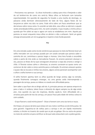 - Precisamos nos apressar - Eu disse Inclinando a cabeça para trás e farejando o odor
do sol lembrei-me de como era senti-lo. Meus olhos se fecharam com tamanha
espontaneidade. Em questão de segundos fui levado a uma manha de domingo, os
pássaros ainda dormiam silenciosamente do lado de fora, alguns feixes de luz
lançaram-se sobre nos dois na cama. Pude vê-la sobre um fraco amanhecer que se
derramava sobre nossa cama. Eu acordei ao lado dela, seus olhos se abriram e aquele
verde amendoado brilhou para mim, me senti completo. A paz invadiu a minha alma e
quando por fim voltei ao aqui e agora um vazio se estabeleceu em mim. Aquela paz
pareceu se esvair enquanto meus olhos se abriam e não a achavam. Senti um gosto
amargo atravessando um nó na garganta e respirei o mais fundo possível.



                                         ~
Em uma estrada usada como via de comércio que passava no meio da floresta local um
velho mercador em sua carroça puxada por um cavalo cansado que parecia saber o
caminho de cor, caminhava a passos largos e mansos. Uma lona furada e encardida
cobria a parte de trás onde as mercadorias ficavam. As arvores pareciam alcançar o
céu, poucos os feixes de luz que conseguiam atravessar a copa das arvores e atingir o
chão. A floreste estava calma e silenciosa, as arvores curvavam-se quase como um
contorcer de dor sobre o único caminho para a civilização. Os animais estavam quietos
e quase não se via aves e ninhos nas arvores, alguns corvos pareciam acompanhar com
o olhar o velho homem e sua carroça.

O velho homem apertou bem os olhos quando de longe avistou algo na estrada,
quando finalmente conseguiu enxergar, viu uma garota caída interrompendo a
passagem da carroça, puxou as rédeas e o cavalo sem dificuldade parou.

Sem saber o que fazer ele se dirigiu até ela. A, principio pensou em apenas empurra-la
para o lado e ir embora, talvez fosse o alimento de algum vampiro ou de algo ainda
pior, mas quando viu que ela respirava, decidiu ajuda-la. Com dificuldade ele a
arrastou para parte de tras da carroça, um pouco fraco pela idade ele tentou coloca-la
com cuidado.

- O que fizeram a você minha jovem? - Disse o homem com uma voz terna e rouca.

Ele limpou um pouco da lama que estava em seu rosto e verificou se ela tinha pulso. Só
para garantir. Esgueirou-se de voltou para a carroça e em um rápido movimento
estalou o chicote no traseiro do cavalo que se pós ao galope. Ora ou outra ele parara
no meio do caminho só para certificar-se de que tudo estava bem com a pobre garota.
 