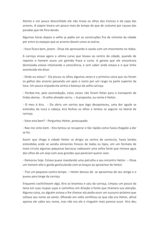 Atento e um pouco desconfiado ele não tirava os olhos dos troncos e da copa das
arvores. A viajem levara um pouco mais de tempo do que de costume por causas das
paradas que ele fora dando.

Algumas horas depois o velho ja podia ver as construções fria de cimento da cidade
por entre os espaços que as arvores davam umas as outras.

- Voce ficara bem, jovem - Disse ele apressando o cavalo com um movimento na rédea.

A carroça virava agora a ultima curva que levava ao centro da cidade, quando de
repente o homem ouviu um gemido fraco e curto. A garota que ele encontrara
desmaiada estava retomando a consciência, e sem saber onde estava e o que tinha
acontecido ela disse:

- Onde eu estou? - Ela piscou os olhos algumas vezes e a primeira coisa que viu foram
os galhos das arvores passando um apos o outro por um rasgo na parte superior da
lona. Um pouco enjoada ela sentia o balanço da velha carroça.

- Perdoe-me, pela acomodação, estas coisas não foram feitas para o transporte de
lindas damas. - O velho aliviado sorriu. – A proposito, eu nome é Heitor.

- O meu é kira. - Ela abriu um sorriso que logo desapareceu, uma dor aguda se
estendeu da nuca a cabeça, kira fechou os olhos e tentou se segurar na lateral da
carroça.

- Voce esta bem? - Perguntou Heitor, preocupado.

- Nao me sinto bem - Kira tentou se recuperar e tão rápida como havia chegado a dor
se foi.

Assim que chego à cidade Heitor se dirigiu ao centro de comercio, havia tendas
estendidas onde se vendia alimentos frescos de todos os tipos, em um formato de
meio circulo algumas pequenas barracas rodeavam uma velha fonte que minava agua
dos olhos de um anjo com asas grandes que pareciam querer voar.

- Demorou hoje. Estava quase mandando uma patrulha a seu encontro Heitor. – Disse
um homem alto e gordo gesticulando com os braços ao aproximar de Heitor.

- Tive um pequeno contra tempo. – Heitor desceu do se aproximou de seu amigo e o
puxou para longe da carroça

Enquanto cochichavam algo, Kira se levantou e saiu da carroça, Limpou um pouco da
lama em suas roupas sujas e caminhou em direção à fonte que chamara sua atenção.
Alguma coisa, ou alguém estava a lhe chamar ela podia ouvir um sussurro próximo que
soltava seu nome ao vento. Olhando em volta certificou-se que não era Heitor, afinal
apenas ele sabia seu nome, mas não era ele e ninguém mais parecia ouvir. Kira deu
 