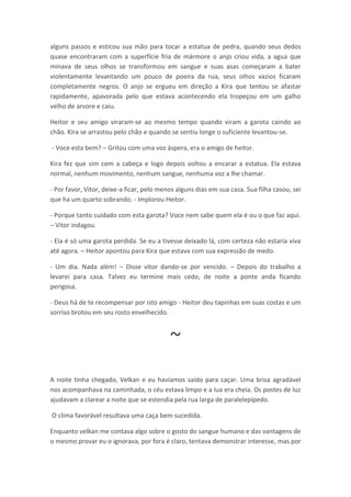 alguns passos e esticou sua mão para tocar a estatua de pedra, quando seus dedos
quase encontraram com a superfície fria de mármore o anjo criou vida, a agua que
minava de seus olhos se transformou em sangue e suas asas começaram a bater
violentamente levantando um pouco de poeira da rua, seus olhos vazios ficaram
completamente negros. O anjo se ergueu em direção a Kira que tentou se afastar
rapidamente, apavorada pelo que estava acontecendo ela tropeçou em um galho
velho de arvore e caiu.

Heitor e seu amigo viraram-se ao mesmo tempo quando viram a garota caindo ao
chão. Kira se arrastou pelo chão e quando se sentiu longe o suficiente levantou-se.

- Voce esta bem? – Gritou com uma voz áspera, era o amigo de heitor.

Kira fez que sim com a cabeça e logo depois voltou a encarar a estatua. Ela estava
normal, nenhum movimento, nenhum sangue, nenhuma voz a lhe chamar.

- Por favor, Vitor, deixe-a ficar, pelo menos alguns dias em sua casa. Sua filha casou, sei
que ha um quarto sobrando. - Implorou Heitor.

- Porque tanto cuidado com esta garota? Voce nem sabe quem ela é ou o que faz aqui.
– Vitor indagou.

- Ela é só uma garota perdida. Se eu a tivesse deixado lá, com certeza não estaria viva
até agora. – Heitor apontou para Kira que estava com sua expressão de medo.

- Um dia. Nada além! – Disse vitor dando-se por vencido. – Depois do trabalho a
levarei para casa. Talvez eu termine mais cedo, de noite a ponte anda ficando
perigosa.

- Deus há de te recompensar por isto amigo - Heitor deu tapinhas em suas costas e um
sorriso brotou em seu rosto envelhecido.



                                           ~
A noite tinha chegado, Velkan e eu havíamos saído para caçar. Uma brisa agradável
nos acompanhava na caminhada, o céu estava limpo e a lua era cheia. Os postes de luz
ajudavam a clarear a noite que se estendia pela rua larga de paralelepípedo.

O clima favorável resultava uma caça bem sucedida.

Enquanto velkan me contava algo sobre o gosto do sangue humano e das vantagens de
o mesmo provar eu o ignorava, por fora é claro, tentava demonstrar interesse, mas por
 