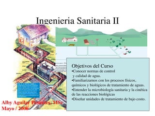 Ingenieria Sanitaria II	




                                Objetivos del Curso	

                                • Conocer normas de control	

                                 y calidad de agua.	

                                • Familiarizarnos con los procesos físicos,
                                químicos y biológicos de tratamiento de aguas.	

                                • Entender la microbiología sanitaria y la cinética
                                de las reacciones biológicas	

                                • Diseñar unidades de tratamiento de bajo costo.	

Alby Aguilar Pesantes, MSc	

   	

Mayo / 2006	

 