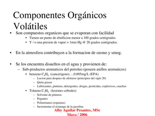 Componentes Orgánicos
 Volátiles	

•  Son compuestos organicos que se evaporan con facilidad	

         •  Tienen un punto de ebullicion menor a 100 grados centigrados	

         •  Y / o una presion de vapor > 1mm Hg @ 20 grados centigrados.	



•  En la atmosfera contribuyen a la formacion de ozono y smog.	


•  Se los encuentra disueltos en el agua y provienen de:	

    –  Sub-productos aromaticos del petroleo (poseen anillos aromaticos)	

         •  benzeno C6H6 (cancerigeno)….0.005mg/L (EPA)	

              –  Locion para despues de afeitarse (principios del siglo 20)	

              –  Quita grasas	

              –  Lubricantes, pinturas, detergentes, drogas, pesticidas, explosivos, cauchos	

         •  Tolueno C7H8 (lesiones cebrales) 	

              –    Solvente de pinturas	

              –    Pegantes	

              –    Poliuretanos (espumas)	

              –    Incrementar el octanage de la gasolina	

                                 Alby Aguilar Pesantes, MSc
                                                          	

                                        Mayo / 2006	

 