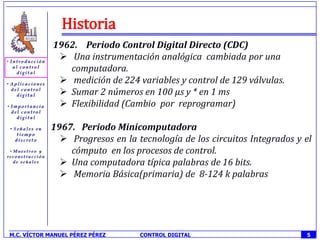Historia
             1962. Periodo Control Digital Directo (CDC)
               Una instrumentación analógica cambiada por una
                computadora.
               medición de 224 variables y control de 129 válvulas.
               Sumar 2 números en 100 µs y * en 1 ms
               Flexibilidad (Cambio por reprogramar)

            1967. Periodo Minicomputadora
               Progresos en la tecnología de los circuitos Integrados y el
                cómputo en los procesos de control.
               Una computadora típica palabras de 16 bits.
               Memoria Básica(primaria) de 8-124 k palabras




M.C. VÍCTOR MANUEL PÉREZ PÉREZ   CONTROL DIGITAL                         5
 