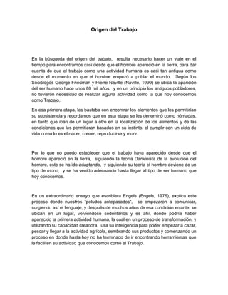 Origen del Trabajo




En la búsqueda del origen del trabajo, resulta necesario hacer un viaje en el
tiempo para encontrarnos casi desde que el hombre apareció en la tierra, para dar
cuenta de que el trabajo como una actividad humana es casi tan antigua como
desde el momento en que el hombre empezó a poblar el mundo. Según los
Sociólogos George Friedman y Pierre Naville (Naville, 1999) se ubica la aparición
del ser humano hace unos 80 mil años, y en un principio los antiguos pobladores,
no tuvieron necesidad de realizar alguna actividad como la que hoy conocemos
como Trabajo.

En esa primera etapa, les bastaba con encontrar los elementos que les permitirían
su subsistencia y recordamos que en esta etapa se les denominó como nómadas,
en tanto que iban de un lugar a otro en la localización de los alimentos y de las
condiciones que les permitieran basados en su instinto, el cumplir con un ciclo de
vida como lo es el nacer, crecer, reproducirse y morir.



Por lo que no puedo establecer que el trabajo haya aparecido desde que el
hombre apareció en la tierra, siguiendo la teoría Darwinista de la evolución del
hombre, este se ha ido adaptando, y siguiendo su teoría el hombre deviene de un
tipo de mono, y se ha venido adecuando hasta llegar al tipo de ser humano que
hoy conocemos.



En un extraordinario ensayo que escribiera Engels (Engels, 1976), explica este
proceso donde nuestros “peludos antepasados”, se empezaron a comunicar,
surgiendo así el lenguaje, y después de muchos años de esa condición errante, se
ubican en un lugar, volviéndose sedentarios y es ahí, donde podría haber
aparecido la primera actividad humana, la cual en un proceso de transformación, y
utilizando su capacidad creadora, usa su inteligencia para poder empezar a cazar,
pescar y llegar a la actividad agrícola, sembrando sus productos y comenzando un
proceso en donde hasta hoy no ha terminado de ir encontrando herramientas que
le faciliten su actividad que conocemos como el Trabajo.
 