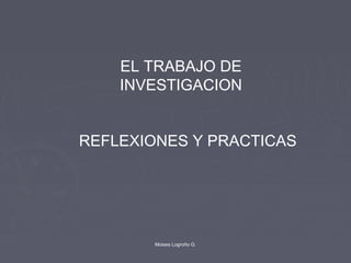 EL TRABAJO DE
INVESTIGACION
REFLEXIONES Y PRACTICAS
Moises Logroño G.
 