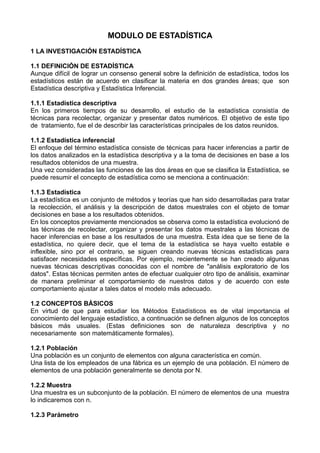 MODULO DE ESTADÍSTICA
1 LA INVESTIGACIÓN ESTADÍSTICA
1.1 DEFINICIÓN DE ESTADÍSTICA
Aunque difícil de lograr un consenso general sobre la definición de estadística, todos los
estadísticos están de acuerdo en clasificar la materia en dos grandes áreas; que son
Estadística descriptiva y Estadística Inferencial.
1.1.1 Estadística descriptiva
En los primeros tiempos de su desarrollo, el estudio de la estadística consistía de
técnicas para recolectar, organizar y presentar datos numéricos. El objetivo de este tipo
de tratamiento, fue el de describir las características principales de los datos reunidos.
1.1.2 Estadística inferencial
El enfoque del término estadística consiste de técnicas para hacer inferencias a partir de
los datos analizados en la estadística descriptiva y a la toma de decisiones en base a los
resultados obtenidos de una muestra.
Una vez consideradas las funciones de las dos áreas en que se clasifica la Estadística, se
puede resumir el concepto de estadística como se menciona a continuación:
1.1.3 Estadística
La estadística es un conjunto de métodos y teorías que han sido desarrolladas para tratar
la recolección, el análisis y la descripción de datos muestrales con el objeto de tomar
decisiones en base a los resultados obtenidos.
En los conceptos previamente mencionados se observa como la estadística evolucionó de
las técnicas de recolectar, organizar y presentar los datos muestrales a las técnicas de
hacer inferencias en base a los resultados de una muestra. Esta idea que se tiene de la
estadística, no quiere decir, que el tema de la estadística se haya vuelto estable e
inflexible, sino por el contrario, se siguen creando nuevas técnicas estadísticas para
satisfacer necesidades específicas. Por ejemplo, recientemente se han creado algunas
nuevas técnicas descriptivas conocidas con el nombre de "análisis exploratorio de los
datos". Estas técnicas permiten antes de efectuar cualquier otro tipo de análisis, examinar
de manera preliminar el comportamiento de nuestros datos y de acuerdo con este
comportamiento ajustar a tales datos el modelo más adecuado.
1.2 CONCEPTOS BÁSICOS
En virtud de que para estudiar los Métodos Estadísticos es de vital importancia el
conocimiento del lenguaje estadístico, a continuación se definen algunos de los conceptos
básicos más usuales. (Estas definiciones son de naturaleza descriptiva y no
necesariamente son matemáticamente formales).
1.2.1 Población
Una población es un conjunto de elementos con alguna característica en común.
Una lista de los empleados de una fábrica es un ejemplo de una población. El número de
elementos de una población generalmente se denota por N.
1.2.2 Muestra
Una muestra es un subconjunto de la población. El número de elementos de una muestra
lo indicaremos con n.
1.2.3 Parámetro
 