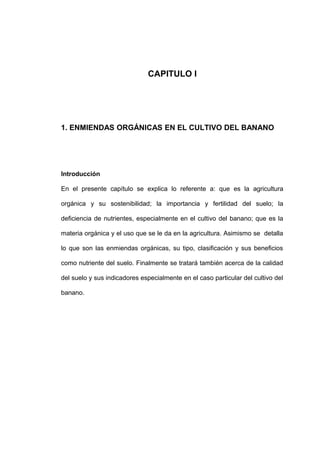 CAPITULO I
1. ENMIENDAS ORGÁNICAS EN EL CULTIVO DEL BANANO
Introducción
En el presente capítulo se explica lo referente a: que es la agricultura
orgánica y su sostenibilidad; la importancia y fertilidad del suelo; la
deficiencia de nutrientes, especialmente en el cultivo del banano; que es la
materia orgánica y el uso que se le da en la agricultura. Asimismo se detalla
lo que son las enmiendas orgánicas, su tipo, clasificación y sus beneficios
como nutriente del suelo. Finalmente se tratará también acerca de la calidad
del suelo y sus indicadores especialmente en el caso particular del cultivo del
banano.
 