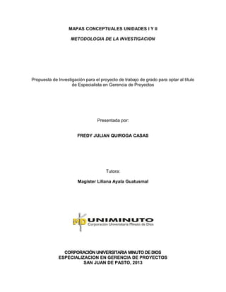 MAPAS CONCEPTUALES UNIDADES I Y II
METODOLOGIA DE LA INVESTIGACION
Propuesta de Investigación para el proyecto de trabajo de grado para optar al título
de Especialista en Gerencia de Proyectos
Presentada por:
FREDY JULIAN QUIROGA CASAS
Tutora:
Magister Liliana Ayala Guatusmal
CORPORACIÓN UNIVERSITARIA MINUTO DE DIOS
ESPECIALIZACION EN GERENCIA DE PROYECTOS
SAN JUAN DE PASTO, 2013
 