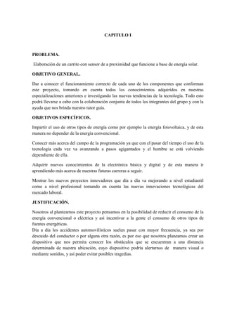 CAPITULO I

PROBLEMA.
Elaboración de un carrito con sensor de a proximidad que funcione a base de energía solar.
OBJETIVO GENERAL.
Dar a conocer el funcionamiento correcto de cada uno de los componentes que conforman
este proyecto, tomando en cuenta todos los conocimientos adquiridos en nuestras
especializaciones anteriores e investigando las nuevas tendencias de la tecnología. Todo esto
podrá llevarse a cabo con la colaboración conjunta de todos los integrantes del grupo y con la
ayuda que nos brinda nuestro tutor guía.
OBJETIVOS ESPECÍFICOS.
Impartir el uso de otros tipos de energía como por ejemplo la energía fotovoltaica, y de esta
manera no depender de la energía convencional.
Conocer más acerca del campo de la programación ya que con el pasar del tiempo el uso de la
tecnología cada vez va avanzando a pasos agigantados y el hombre se está volviendo
dependiente de ella.
Adquirir nuevos conocimientos de la electrónica básica y digital y de esta manera ir
aprendiendo más acerca de nuestras futuras carreras a seguir.
Mostrar los nuevos proyectos innovadores que día a día va mejorando a nivel estudiantil
como a nivel profesional tomando en cuenta las nuevas innovaciones tecnológicas del
mercado laboral.
JUSTIFICACIÓN.
Nosotros al plantearnos este proyecto pensamos en la posibilidad de reducir el consumo de la
energía convencional o eléctrica y así incentivar a la gente el consumo de otros tipos de
fuentes energéticas.
Día a día los accidentes automovilísticos suelen pasar con mayor frecuencia, ya sea por
descuido del conductor o por alguna otra razón, es por eso que nosotros planeamos crear un
dispositivo que nos permita conocer los obstáculos que se encuentran a una distancia
determinada de nuestra ubicación, cuyo dispositivo podría alertarnos de manera visual o
mediante sonidos, y así poder evitar posibles tragedias.

 