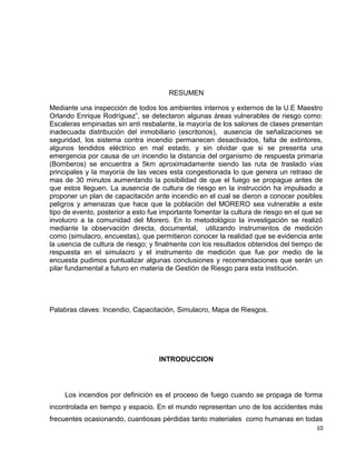 RESUMEN
Mediante una inspección de todos los ambientes internos y externos de la U.E Maestro
Orlando Enrique Rodríguez”, se detectaron algunas áreas vulnerables de riesgo como:
Escaleras empinadas sin anti resbalante, la mayoría de los salones de clases presentan
inadecuada distribución del inmobiliario (escritorios), ausencia de señalizaciones se
seguridad, los sistema contra incendio permanecen desactivados, falta de extintores,
algunos tendidos eléctrico en mal estado, y sin olvidar que si se presenta una
emergencia por causa de un incendio la distancia del organismo de respuesta primaria
(Bomberos) se encuentra a 5km aproximadamente siendo las ruta de traslado vías
principales y la mayoría de las veces esta congestionada lo que genera un retraso de
mas de 30 minutos aumentando la posibilidad de que el fuego se propague antes de
que estos lleguen. La ausencia de cultura de riesgo en la instrucción ha impulsado a
proponer un plan de capacitación ante incendio en el cual se dieron a conocer posibles
peligros y amenazas que hace que la población del MORERO sea vulnerable a este
tipo de evento, posterior a esto fue importante fomentar la cultura de riesgo en el que se
involucro a la comunidad del Morero. En lo metodológico la investigación se realizó
mediante la observación directa, documental, utilizando instrumentos de medición
como (simulacro, encuestas), que permitieron conocer la realidad que se evidencia ante
la usencia de cultura de riesgo; y finalmente con los resultados obtenidos del tiempo de
respuesta en el simulacro y el instrumento de medición que fue por medio de la
encuesta pudimos puntualizar algunas conclusiones y recomendaciones que serán un
pilar fundamental a futuro en materia de Gestión de Riesgo para esta institución.
Palabras claves: Incendio, Capacitación, Simulacro, Mapa de Riesgos.
INTRODUCCION
Los incendios por definición es el proceso de fuego cuando se propaga de forma
incontrolada en tiempo y espacio. En el mundo representan uno de los accidentes más
frecuentes ocasionando, cuantiosas pérdidas tanto materiales como humanas en todas
10
 
