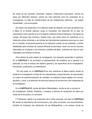 las áreas de las sociedad, empresas, hogares, instituciones educativas, centros de
salud por diferentes factores, siendo los más relevante para los propósitos de la
investigación. La falta de mantenimiento de las instalaciones eléctricas, los fuegos
accidentales y los provocados.
Se realizó una inspección a la institución luego de detectar una serie de deficiencias
y fallas en el tendido eléctrico surge la necesidad, del desarrollo de un plan de
capacitación ante incendio en la U.E Maestro Orlando Enrique Rodríguez Parroquia los
cortijos, Municipio San francisco, Estado Zulia, que hasta ahora es inexistente en la
institución antes nombrada y así brindar las herramientas necesarias para que en caso
de un incendio, el personal presente en la institución cuente con las actitudes, y ciertas
habilidades para movilizar de manera eficiente al alumnado, hacer uso de los recursos
disponibles en el plantel y así minimizar, posibles pérdidas pudiendo ser esta no solo
materiales sino también humanas.
Para efectos de este trabajo de investigación, fue necesario desarrollar 4 capítulos;
En el CAPITULO I, se puntualizo el planteamiento del problema de lo general a lo
particular; se hizo el esbozo del objetivo general y los específicos de la investigación,
formulación, justificación y la delimitación.
Por otra parte, en el CAPITULO II se hizo referencia al Marco teórico donde se
sustento la investigación a través de los antecedentes y bases teóricas, se esquematizo
un cuadro de operacionalización de variables, se realizaron bases legales con normas,
decretos, y otros, y la definición de términos básicos de los términos mas resaltantes de
la investigación.
En el CAPITULO III, consta del Marco Metodológico, donde se dio a conocer el tipo
de investigación, Diseño, Población y muestra, la técnica de recolección de datos por
medio de la encuesta y un simulacro.
Y Finalmente, debido a la evaluación de lo antes expuesto, dio paso al CAPITULO
IV, donde se describieron las conclusiones y por cada conclusión una recomendación,
también se mostraron las referencias de las Bibliográficas, y los anexos donde se
11
 