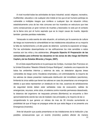 A nivel mundial todas las actividades de tipos industrial, social, religioso, recreativo,
multifamiliar, educativo o de cualquier otra índole en los que el ser humano participa es
vulnerable a múltiples riesgos que conlleva a cualquier tipo de situación critica;
estadísticamente unos de las más comunes son los incendios en estructura que trae
como consecuencias un gran número de muertes y lesionados no solo por el contacto
de la llama sino por el humo aspirado que es la mayor causa de muerte, dejando
también grandes perdidas materiales.
Venezuela no esta exenta de esta situación, al contrario por la ausencia de cultura
de riesgo se incrementa la vulnerabilidad en las instalaciones educativas en su mayoría
la falta de mantenimiento y el alto grado de deterioro aumenta la exposición al riesgo.
Por las actividades desempeñadas en las edificaciones los más sensibles a estos
eventos son los niños y los adolecentes. (Proyecto Dipecho IV Preparación de las
comunidades para enfrentar los desastres en las zonas de alto riesgo del Distrito
Capital y de los Estados Miranda y Vargas, 2007).
En el Zulia específicamente en la parroquia los Cortijos, municipio San Francisco en
la Unidad Educativa “Maestro Orlando Enrique Rodríguez”, mediante una inspección de
todos los ambientes internos y externos de esta, se detectaron algunas áreas
vulnerables de riesgo como: Escaleras empinadas y sin antirresbalante, la mayoría de
los salones de clases presentan inadecuada distribución del inmobiliario (escritorios),
limitando la única salida que tienen los salones en caso de presentarse una emergencia
debido a que estos representan un obstáculo en las vías, ausencia de señalizaciones
de seguridad donde deben estar señaladas rutas de evacuación, salidas de
emergencias, recursos, entre otros, el sistema contra incendio permanece desactivado,
la distancia del organismo de respuesta primaria (Bomberos) se encuentra a 5km
aproximadamente siendo las ruta de traslado vías principales y la mayoría de las veces
congestionada lo que genera un retraso de mas de 30 minutos aumentando la
posibilidad de que el fuego se propague antes de que estos llegue si se presenta una
Emergencia (Incendio).
Ante tal situación que pueda presentarse en las instalaciones de la institución y las
posibles consecuencias que un evento (incendio) pudiera afectar de manera
13
 