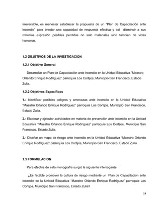 irreversible, es menester establecer la propuesta de un “Plan de Capacitación ante
incendio” para brindar una capacidad de respuesta efectiva y así disminuir a sus
mínimas expresión posibles perdidas no solo materiales sino también de vidas
humanas.
1.2 OBJETIVOS DE LA INVESTIGACION
1.2.1 Objetivo General
Desarrollar un Plan de Capacitación ante incendio en la Unidad Educativa “Maestro
Orlando Enrique Rodríguez” parroquia Los Cortijos, Municipio San Francisco, Estado
Zulia.
1.2.2 Objetivos Específicos
1.- Identificar posibles peligros y amenazas ante incendio en la Unidad Educativa
“Maestro Orlando Enrique Rodríguez” parroquia Los Cortijos, Municipio San Francisco,
Estado Zulia.
2.- Elaborar y ejecutar actividades en materia de prevención ante incendio en la Unidad
Educativa “Maestro Orlando Enrique Rodríguez” parroquia Los Cortijos, Municipio San
Francisco, Estado Zulia.
3.- Diseñar un mapa de riesgo ante incendio en la Unidad Educativa “Maestro Orlando
Enrique Rodríguez” parroquia Los Cortijos, Municipio San Francisco, Estado Zulia.
1.3 FORMULACION
Para efectos de esta monografía surgió la siguiente interrogante:
¿Es factible promover la cultura de riesgo mediante un Plan de Capacitación ante
incendio en la Unidad Educativa “Maestro Orlando Enrique Rodríguez” parroquia Los
Cortijos, Municipio San Francisco, Estado Zulia?
14
 