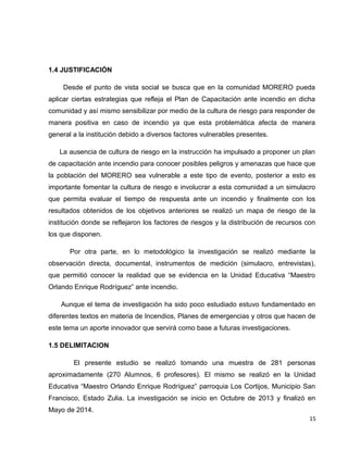 1.4 JUSTIFICACIÓN
Desde el punto de vista social se busca que en la comunidad MORERO pueda
aplicar ciertas estrategias que refleja el Plan de Capacitación ante incendio en dicha
comunidad y así mismo sensibilizar por medio de la cultura de riesgo para responder de
manera positiva en caso de incendio ya que esta problemática afecta de manera
general a la institución debido a diversos factores vulnerables presentes.
La ausencia de cultura de riesgo en la instrucción ha impulsado a proponer un plan
de capacitación ante incendio para conocer posibles peligros y amenazas que hace que
la población del MORERO sea vulnerable a este tipo de evento, posterior a esto es
importante fomentar la cultura de riesgo e involucrar a esta comunidad a un simulacro
que permita evaluar el tiempo de respuesta ante un incendio y finalmente con los
resultados obtenidos de los objetivos anteriores se realizó un mapa de riesgo de la
institución donde se reflejaron los factores de riesgos y la distribución de recursos con
los que disponen.
Por otra parte, en lo metodológico la investigación se realizó mediante la
observación directa, documental, instrumentos de medición (simulacro, entrevistas),
que permitió conocer la realidad que se evidencia en la Unidad Educativa “Maestro
Orlando Enrique Rodríguez” ante incendio.
Aunque el tema de investigación ha sido poco estudiado estuvo fundamentado en
diferentes textos en materia de Incendios, Planes de emergencias y otros que hacen de
este tema un aporte innovador que servirá como base a futuras investigaciones.
1.5 DELIMITACION
El presente estudio se realizó tomando una muestra de 281 personas
aproximadamente (270 Alumnos, 6 profesores). El mismo se realizó en la Unidad
Educativa “Maestro Orlando Enrique Rodríguez” parroquia Los Cortijos, Municipio San
Francisco, Estado Zulia. La investigación se inicio en Octubre de 2013 y finalizó en
Mayo de 2014.
15
 