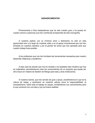 AGRADECIMIENTOS
Primeramente a Dios todopoderoso que ha sido nuestro guía y ha puesto en
nuestro camino a personas que han contribuido al desarrollo de esta monografía.
A nuestros padres, por su inmenso amor y dedicación no solo en esta
oportunidad sino a lo largo de nuestras vidas y en el apoyo incondicional que nos han
brindado en nuestros estudios y por el granito de arena que han aportado para que
nuestro trabajo fuera posible.
A los profesores que nos han brindado las herramientas necesarias para nuestro
desarrollo intelectual y académico.
A esta casa de estudio que nos ha recibido y ha aceptado esta iniciativa que hoy
se materializa, permitiéndonos crear los conocimientos de un proyecto que puede ser
útil a futuro en materia de Gestión de Riesgo para esta y otras instituciones.
A nuestros tutores, que han servido de guía y apoyo, enseñándonos lo que es la
cultura de riesgo, y sembraron en nosotros valores como la responsabilidad, el
compañerismo, sobre todo el trabajo en equipo, brindándonos sus conocimientos para
lo que comenzó con una idea y hoy se hiciera realidad.
3
 