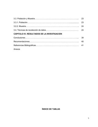 3.3. Población y Muestra…………………………………………………………... 23
3.3.1. Población…………………………………………………………................. 23
3.2.2. Muestra……………………………………………………………………….. 24
3.4. Técnicas de recolección de datos…………………………………………… 24
CAPITULO IV. RESULTADOS DE LA INVESTIGACION
Conclusiones………………………………………………………………………... 39
Recomendaciones………………………………………………………………….. 40
Referencias Bibliográficas…………………………………………………………. 41
Anexos
ÍNDICE DE TABLAS
5
 