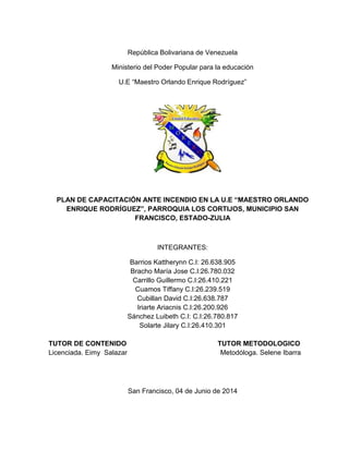 i
República Bolivariana de Venezuela
Ministerio del Poder Popular para la educación
U.E “Maestro Orlando Enrique Rodríguez”
PLAN DE CAPACITACIÓN ANTE INCENDIO EN LA U.E “MAESTRO ORLANDO
ENRIQUE RODRÍGUEZ”, PARROQUIA LOS CORTIJOS, MUNICIPIO SAN
FRANCISCO, ESTADO-ZULIA
INTEGRANTES:
Barrios Kattherynn C.I: 26.638.905
Bracho María Jose C.I:26.780.032
Carrillo Guillermo C.I:26.410.221
Cuamos Tiffany C.I:26.239.519
Cubillan David C.I:26.638.787
Iriarte Ariacnis C.I:26.200.926
Sánchez Luibeth C.I: C.I:26.780.817
Solarte Jilary C.I:26.410.301
TUTOR DE CONTENIDO TUTOR METODOLOGICO
Licenciada. Eimy Salazar Metodóloga. Selene Ibarra
San Francisco, 04 de Junio de 2014
 