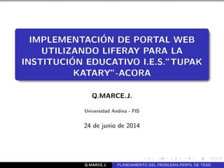 IMPLEMENTACI´ON DE PORTAL WEB
UTILIZANDO LIFERAY PARA LA
INSTITUCI´ON EDUCATIVO I.E.S.”TUPAK
KATARY”-ACORA
Q.MARCE.J.
Universidad Andina - FIS
24 de junio de 2014
Q.MARCE.J. PLANEAMIENTO DEL PROBLEMA-PERFIL DE TESIS
 