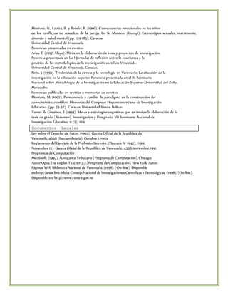 Montero, N., Loaiza, R. y Reinfel, B. (1990). Consecuencias emocionales en los niños 
de los conflictos no resueltos de la pareja. En N. Montero (Comp.). Estereotipos sexuales, matrimonio, 
divorcio y salud mental (pp. 159-185). Caracas: 
Universidad Central de Venezuela. 
Ponencias presentadas en eventos 
Arias. E (1997, Mayo). Mitos en la elaboración de tesis y proyectos de investigación. 
Ponencia presentada en las I Jornadas de reflexión sobre la enseñanza y la 
práctica de las metodologías de la investigación social en Venezuela. 
Universidad Central de Venezuela, Caracas. 
Peña. J. (1993). Tendencias de la ciencia y la tecnología en Venezuela: La situación de la 
investigación en la educación superior Ponencia presentada en el III Seminario 
Nacional sobre Metodología de la Investigación en la Educación Superior.Universidad del Zulia, 
Maracaibo. 
Ponencias publicadas en revistas o memorias de eventos 
Montero, M. (1992). Permanencia y cambio de paradigma en la construcción del 
conocimiento científico. Memorias del Congreso Hispanoamericano de Investigación 
Educativa. (pp. 33-57). Caracas: Universidad Simón Bolívar. 
Torres de Giménez, E (1994). Metas y estrategias cognitivas que est imulan la elaboración de la 
tesis de grado [Resumen]. Investigación y Postgrado, VII Seminario Nacional de 
Investigación Educativa, 9 (2), 169. 
Documentos Legales 
Ley sobre el Derecho de Autor. (1993). Gaceta Oficial de la República de 
Venezuela, 4638 (Extraordinaria), Octubre 1, 1993. 
Reglamento del Ejercicio de la Profesión Docente. (Decreto N° 1942). (1991, 
Noviembre 12). Gaceta Oficial de la República de Venezuela, 4338,Noviembre,1991. 
Programas de Computación 
Microsoft. (1997). Navegante Tributario [Programa de Computación]. Chicago: 
Autor.Opus.The Englist Teacher 3.2.[Programa de Computación]. New York: Autor. 
Páginas Web Biblioteca Nacional de Venezuela. (1998). [On-line]. Disponible 
en:http://www.bnv.bib.ve.Consejo Nacional de Investigaciones Científicas y Tecnológicas. (1998). [On-line]. 
Disponible en: http://www.conicit.gov.ve. 
 