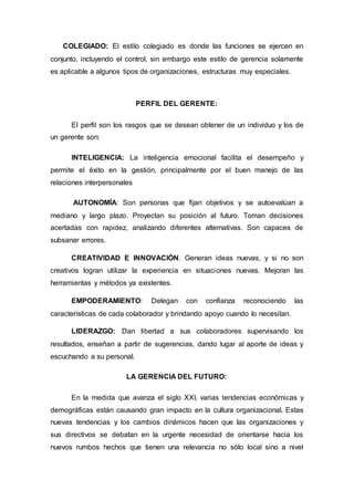 COLEGIADO: El estilo colegiado es donde las funciones se ejercen en 
conjunto, incluyendo el control, sin embargo este estilo de gerencia solamente 
es aplicable a algunos tipos de organizaciones, estructuras muy especiales. 
PERFIL DEL GERENTE: 
El perfil son los rasgos que se desean obtener de un individuo y los de 
un gerente son: 
INTELIGENCIA: La inteligencia emocional facilita el desempeño y 
permite el éxito en la gestión, principalmente por el buen manejo de las 
relaciones interpersonales 
AUTONOMÍA: Son personas que fijan objetivos y se autoevalúan a 
mediano y largo plazo. Proyectan su posición al futuro. Toman decisiones 
acertadas con rapidez, analizando diferentes alternativas. Son capaces de 
subsanar errores. 
CREATIVIDAD E INNOVACIÓN. Generan ideas nuevas, y si no son 
creativos logran utilizar la experiencia en situaciones nuevas. Mejoran las 
herramientas y métodos ya existentes. 
EMPODERAMIENTO: Delegan con confianza reconociendo las 
características de cada colaborador y brindando apoyo cuando lo necesitan. 
LIDERAZGO: Dan libertad a sus colaboradores supervisando los 
resultados, enseñan a partir de sugerencias, dando lugar al aporte de ideas y 
escuchando a su personal. 
LA GERENCIA DEL FUTURO: 
En la medida que avanza el siglo XXI, varias tendencias económicas y 
demográficas están causando gran impacto en la cultura organizacional. Estas 
nuevas tendencias y los cambios dinámicos hacen que las organizaciones y 
sus directivos se debatan en la urgente necesidad de orientarse hacia los 
nuevos rumbos hechos que tienen una relevancia no sólo local sino a nivel 
 