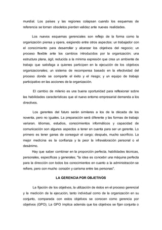 mundial. Los países y las regiones colapsan cuando los esquemas de 
referencia se tornan obsoletos pierden validez ante nuevas realidades. 
Los nuevos esquemas gerenciales son reflejo de la forma como la 
organización piensa y opera, exigiendo entre otros aspectos: un trabajador con 
el conocimiento para desarrollar y alcanzar los objetivos del negocio; un 
proceso flexible ante los cambios introducidos por la organización; una 
estructura plana, ágil, reducida a la mínima expresión que crea un ambiente de 
trabajo que satisfaga a quienes participen en la ejecución de los objetivos 
organizacionales; un sistema de recompensa basado en la efectividad del 
proceso donde se comparte el éxito y el riesgo; y un equipo de trabajo 
participativo en las acciones de la organización. 
El cambio de milenio es una buena oportunidad para reflexionar sobre 
las habilidades características que el nuevo entorno empresarial demanda a los 
directivos. 
Los gerentes del futuro serán similares a los de la década de los 
noventa, pero no iguales. La preparación será diferente y las formas de trabajo 
variaran. Idiomas, estudios, conocimientos informáticos y capacidad de 
comunicación son algunos aspectos a tener en cuenta para ser un gerente. Lo 
primero es tener ganas de conseguir el cargo; después, mucho sacrificio. La 
mejor medicina es la confianza y la peor la infravaloración personal o el 
desánimo. 
Hay que saber combinar en la proporción perfecta, habilidades técnicas, 
personales, específicas y generales; "la idea es concebir una máquina perfecta 
para la dirección con todos los conocimientos en cuanto a la administración se 
refiere, pero con mucho corazón y carisma entre las personas". 
LA GERENCIA POR OBJETIVOS 
La fijación de los objetivos, la utilización de éstos en el proceso gerencial 
y la medición de la ejecución, tanto individual como de la organización en su 
conjunto, comparada con estos objetivos se conocen como gerencia por 
objetivos (GPO). La GPO implica además que los objetivos se fijan conjunta o 
 