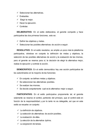 Seleccionar las alternativas. 
 Evaluarlas. 
 Elegir la mejor. 
 Hacer la ejecución. 
 Controlar. 
DELIBERATIVO: En el estilo deliberativo, el gerente comparte y hace 
participativa las dos primeras funciones, esto es: 
 Definir los objetivos y metas. 
 Seleccionar las posibles alternativas de acción a seguir. 
RESOLUTIVO: En el estilo resolutivo, se amplía un poco más la plataforma 
participativa, viéndose en conjunto la definición de metas y objetivos, la 
selección de las posibles alternativas de acción y la evaluación de las mismas, 
pero el gerente se reserva para sí, la decisión de elegir la alternativa mejor, 
realiza la ejecución y controla la acción. 
DEMOCRÁTICO: En el estilo democrático hay una acción participativa de 
los subordinados en la mayoría de las funciones: 
 En conjunto se definen metas y objetivos. 
 Se seleccionan las alternativas posibles. 
 Se evalúan las mismas. 
 Se decide conjuntamente cual es la alternativa mejor a seguir. 
PARTICIPATIVO: En el estilo participativo propiamente tal, el gerente 
solamente se reserva el control, partiendo del principio, que el control está en 
función de la responsabilidad y por lo tanto no es delegable, así que en este 
estilo se resuelve en conjunto: 
 La definición de objetivos. 
 La selección de alternativas de acción posibles. 
 La evaluación de ellas. 
 La elección de la alternativa óptima. 
 La asignación de tareas. 
 