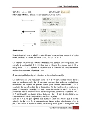 Libro: Cálculo Diferencial
| Capitulo I: Números Reales 12
Conj. Sol  bxax  Conj. Solución  bxax 
Intervalos Infinitos.- El que abarca todos los numero reales.
Desigualdad
Una desigualdad es una relación matemática en la que se tiene en cuenta el orden
de los números. Podemos decir que: abbababa  ,,,
Lo anterior muestra los símbolos utilizados para denotar una desigualdad. Por
ejemplo, la desigualdad 3 < 10 indica que el número 3 es menor que el 10; la
desigualdad 2
x ≥ 0 expresa el hecho de que el cuadrado de cualquier número
real es siempre mayor o igual que cero.
Si una desigualdad contiene incógnitas, se denomina inecuación.
Las soluciones de una inecuación como -2x + 6 > 0 son aquellos valores de la x
para los que la expresión -2x + 6 es mayor que cero. Las reglas de resolución de
ecuaciones del álgebra se pueden utilizar para resolver inecuaciones, con la
condición de que el sentido de la desigualdad ha de invertirse si se multiplica o
divide por números negativos. Por tanto, para resolver la inecuación -2x + 6 > 0,
primero se resta 6 de ambos lados de la desigualdad, con lo que se obtiene -2x > -
6. A continuación se dividen ambos lados de -2x > -6 por -2, sin olvidarse de
invertir el sentido de la desigualdad pues -2 es negativo.
Esto da x < 3, lo que significa que cualquier valor de x menor que 3 es una
solución de -2x + 6 > 0.. A continuación se dividen ambos miembros de -2x > -6
por -2 sin olvidar el invertir el sentido de la desigualdad, pues -2 es negativo. Esto
a ∞
Int. Sol [a ∞)
Conj. Sol. { X | A ≤ x < ∞ }
-∞ a
Int. Sol (-∞, a)
Conj. Sol. { X | X > A }
-∞ ∞
Int Sol.(-∞, ∞)
Conj. Sol. { X | -∞ < x < ∞ }
{ X | X  R }
 