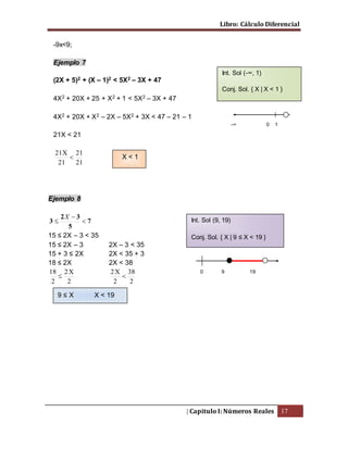 Libro: Cálculo Diferencial
| Capitulo I: Números Reales 17
-9x<9;
Ejemplo 7
(2X + 5)2 + (X – 1)2 < 5X2 – 3X + 47
4X2 + 20X + 25 + X2 + 1 < 5X2 – 3X + 47
4X2 + 20X + X2 – 2X – 5X2 + 3X < 47 – 21 – 1
21X < 21
21
21
21
X21

Ejemplo 8
7
5
32
3 


X
15 ≤ 2X – 3 < 35
15 ≤ 2X – 3 2X – 3 < 35
15 + 3 ≤ 2X 2X < 35 + 3
18 ≤ 2X 2X < 38
2
X2
2
18

2
38
2
X2

-∞ 0 1
Int. Sol (-∞, 1)
Conj. Sol. { X | X < 1 }
Int. Sol (9, 19)
Conj. Sol. { X | 9 ≤ X < 19 }
0 9 19
X < 1
9 ≤ X X < 19
 