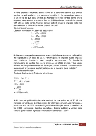 Libro: Cálculo Diferencial
| Capitulo I: Números Reales 28
Elaboro: M.C. Alejandra Espinosa Guzmán
3) Una empresa automotriz desea saber si le conviene fabricar sus propias
bandas para el ventilador, que ha estado adquiriendo de proveedores externos
a un precio de $25 cada unidad. La fabricación de las bandas por la propia
empresa incrementaría sus costos fijos en $15,000 al mes, pero solo le costaría
$17 fabricar cada banda. Cuantas bandas deberá utilizar la empresa cada mes
para justificar la fabricación de sus propias bandas?
Es decir queremos que:
Costo de fabricación < Costos de adquisición
bandasx
x
x
xx
xx
1875
8
15000
150008
150001725
000,151725





4) Una empresa puede encomendar a un contratista que empaque cada unidad
de su producto a un costo de $2.75. Por otra parte, la empresa puede empacar
sus productos instalando una maquina empacadora: Su instalación
incrementara los costos fijos de la empresa en $2000 al mes, y los costos
mismos de empaquetamiento en $1.50 por unidad. Cuantas unidades tendría
que producir al mes para que la instalación de la maquina fuera rentable?
Es decir queremos que:
Costo de fabricación < Costos de adquisición
articulosx
x
x
xx
xx
1600
25.1
2000
200025.1
20005.175.2
75.25.12000





5) El costo de publicación de cada ejemplar de una revista es de $0.35. Los
ingresos por ventas de distribución son de $0.30 por ejemplar .Los ingresos por
publicidad son del 20% sobre los ingresos obtenidos por ventas por encima de
los 2,000 ejemplares. Cuantos ejemplares deberá publicar y vender cada
semana para obtener ingresos semanales de al menos $1,000?
 