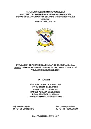 REPÚBLICA BOLIVARIANA DE VENEZUELA
MINISTERIO DEL PODER POPULAR PARA LA EDUCACIÓN
UNIDAD EDUCATIVA MAESTRO ORLANDO ENRIQUE RODRÍGUEZ
“MORERO”
5TO AÑO SECCION “A”
EVALUACIÓN DE ACEITE DE LA SEMILLA DE GÜAIREÑA (Moringa
Oleífera) CON FINES COSMETICOS PARA EL TRATAMIENTO DEL ACNÉ
VULGARIS EN ADOLESCENTES
INTEGRANTES:
ANTUNEZ ARIANNA C.I.:28.512.217
FINOL GINETT C.I.:28.470.963
PICON JEAN C.I.:28.642.769
RANGEL ADRIANA C.I.:28.383.383
RIOS CARLOS C.I.: 28.451.614
RODRIGUEZ MARGUIN C.I.:27.873.103
Ing. Ramón Cequea Psic. Jhoseylit Medina
TUTOR DE CONTENIDO TUTOR METODOLÓGICO
SAN FRANCISCO, MAYO 2017
 