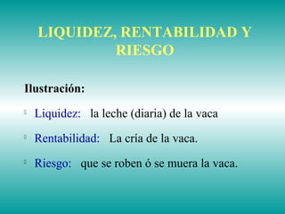 LIQUIDEZ, RENTABILIDAD Y
RIESGO
Ilustración:

Liquidez: la leche (diaria) de la vaca

Rentabilidad: La cría de la vaca.

Riesgo: que se roben ó se muera la vaca.
 