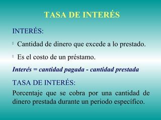 TASA DE INTERÉS
INTERÉS:

Cantidad de dinero que excede a lo prestado.

Es el costo de un préstamo.
Interés = cantidad pagada - cantidad prestada
TASA DE INTERÉS:
Porcentaje que se cobra por una cantidad de
dinero prestada durante un periodo específico.
 