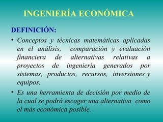 INGENIERÍA ECONÓMICA
DEFINICIÓN:
• Conceptos y técnicas matemáticas aplicadas
en el análisis, comparación y evaluación
financiera de alternativas relativas a
proyectos de ingeniería generados por
sistemas, productos, recursos, inversiones y
equipos.
• Es una herramienta de decisión por medio de
la cual se podrá escoger una alternativa como
el más económica posible.
 