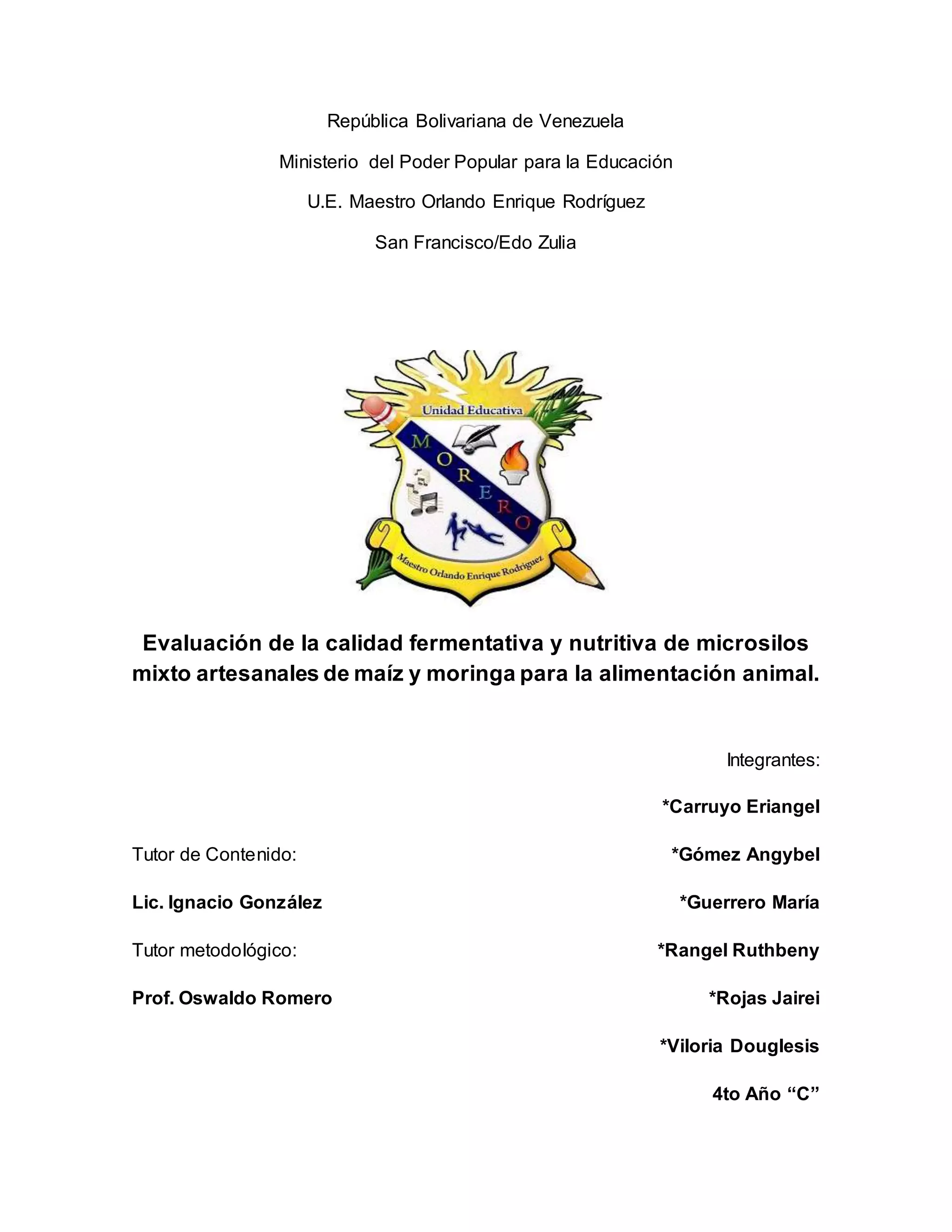 República Bolivariana de Venezuela
Ministerio del Poder Popular para la Educación
U.E. Maestro Orlando Enrique Rodríguez
San Francisco/Edo Zulia
Evaluación de la calidad fermentativa y nutritiva de microsilos
mixto artesanales de maíz y moringa para la alimentación animal.
Integrantes:
*Carruyo Eriangel
Tutor de Contenido: *Gómez Angybel
Lic. Ignacio González *Guerrero María
Tutor metodológico: *Rangel Ruthbeny
Prof. Oswaldo Romero *Rojas Jairei
*Viloria Douglesis
4to Año “C”
 