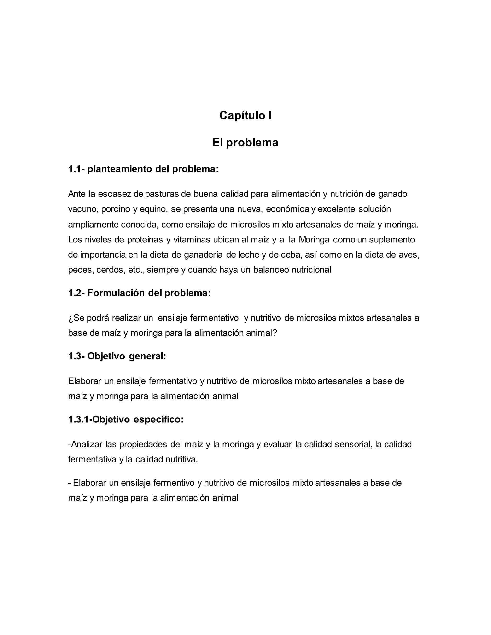 Capítulo I
El problema
1.1- planteamiento del problema:
Ante la escasez de pasturas de buena calidad para alimentación y nutrición de ganado
vacuno, porcino y equino, se presenta una nueva, económica y excelente solución
ampliamente conocida, como ensilaje de microsilos mixto artesanales de maíz y moringa.
Los niveles de proteínas y vitaminas ubican al maíz y a la Moringa como un suplemento
de importancia en la dieta de ganadería de leche y de ceba, así como en la dieta de aves,
peces, cerdos, etc., siempre y cuando haya un balanceo nutricional
1.2- Formulación del problema:
¿Se podrá realizar un ensilaje fermentativo y nutritivo de microsilos mixtos artesanales a
base de maíz y moringa para la alimentación animal?
1.3- Objetivo general:
Elaborar un ensilaje fermentativo y nutritivo de microsilos mixto artesanales a base de
maíz y moringa para la alimentación animal
1.3.1-Objetivo específico:
-Analizar las propiedades del maíz y la moringa y evaluar la calidad sensorial, la calidad
fermentativa y la calidad nutritiva.
- Elaborar un ensilaje fermentivo y nutritivo de microsilos mixto artesanales a base de
maíz y moringa para la alimentación animal
 
