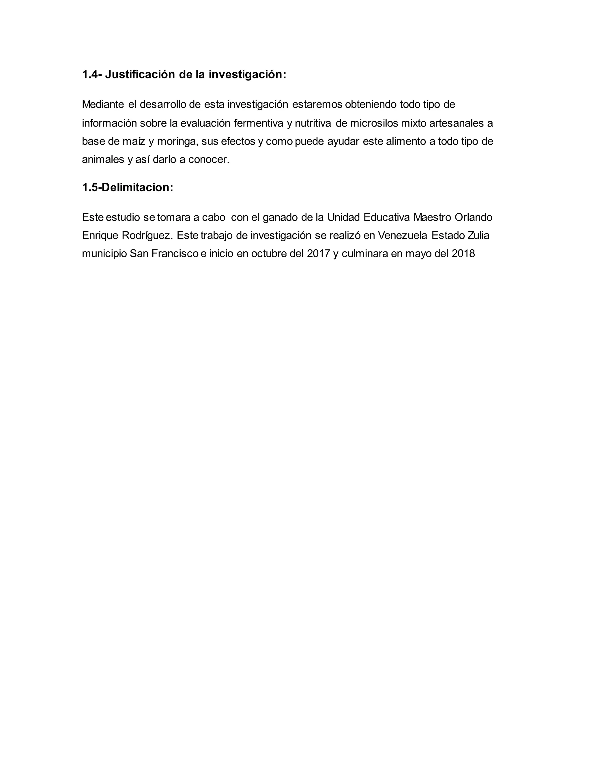 1.4- Justificación de la investigación:
Mediante el desarrollo de esta investigación estaremos obteniendo todo tipo de
información sobre la evaluación fermentiva y nutritiva de microsilos mixto artesanales a
base de maíz y moringa, sus efectos y como puede ayudar este alimento a todo tipo de
animales y así darlo a conocer.
1.5-Delimitacion:
Este estudio se tomara a cabo con el ganado de la Unidad Educativa Maestro Orlando
Enrique Rodríguez. Este trabajo de investigación se realizó en Venezuela Estado Zulia
municipio San Francisco e inicio en octubre del 2017 y culminara en mayo del 2018
 