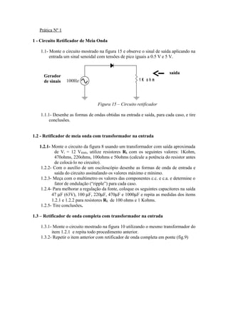 Prática Nº 1
1 - Circuito Retificador de Meia Onda
1.1- Monte o circuito mostrado na figura 15 e observe o sinal de saída aplicando na
entrada um sinal senoidal com tensões de pico iguais a 0.5 V e 5 V.
Figura 15 – Circuito retificador
1.1.1- Desenhe as formas de ondas obtidas na entrada e saída, para cada caso, e tire
conclusões.
1.2 - Retificador de meia onda com transformador na entrada
1.2.1- Monte o circuito da figura 8 usando um transformador com saída aproximada
de Vi = 12 VRMS, utilize resistores RL com os seguintes valores: 1Kohm,
470ohms, 220ohms, 100ohms e 50ohms (calcule a potência do resistor antes
de colocá-lo no circuito).
1.2.2- Com o auxílio de um osciloscópio desenhe as formas de onda de entrada e
saída do circuito assinalando os valores máximo e mínimo.
1.2.3- Meça com o multímetro os valores das componentes c.c. e c.a. e determine o
fator de ondulação (“ripple”) para cada caso.
1.2.4- Para melhorar a regulação da fonte, coloque os seguintes capacitores na saída
47 µF (63V), 100 µF, 220µF, 470µF e 1000µF e repita as medidas dos items
1.2.1 e 1.2.2 para resistores RL de 100 ohms e 1 Kohms.
1.2.5- Tire conclusões.
1.3 – Retificador de onda completa com transformador na entrada
1.3.1- Monte o circuito mostrado na figura 10 utilizando o mesmo transformador do
item 1.2.1 e repita todo procedimento anterior.
1.3.2- Repetir o item anterior com retificador de onda completa em ponte (fig.9)
1 K o h m100Hz
Gerador
de sinais
saida
 