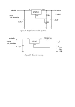 Figura 17 – Regulador com saída ajustável.
Figura 18 – Fonte de corrente.
VIN
GND
VOUT
Fonte
não regulada
entrada saída
5 a 10V
0.33µF
0.01µF
LM 7805
2,2K
1K
VIN
GND
VOUT
0.33µF
LM7805
100Ω (1W)
IL
RL (1W)
50Ω
100Ω
entrada
Fonte
não regulada
 