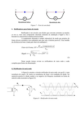 Figura 7 – Teste de um diodo
6. Retificadores para fontes de tensão
Retificador é um circuito com diodos que converte correntes ou tensões
ca em cc, mais uma componente alternada chamada de ondulação (“ripple”). Ele é
baseado na característica unidirecional do diodo.
A componente alternada é sempre indesejável de modo que projetos de
fontes devem considerar esta ondulação para que seja a mínima possível. Uma medida
da eficiência da fonte é dada pelo fator de ondulação r:
)(
( )
11:
:
2
2
2
−=−=
=
FF
V
V
rRipple
V
cacomponente
FFFormadeFator
DC
totalRMS
DC
RMSV
(2)
Nesta secção iremos revisar os retificadores de meia onda e onda
completa para fontes de alimentação:
6.1 Retificador de meia onda
A figura 8.a mostra o circuito retificador de meia onda, em que RL é uma
resistência de carga e RT inclui as resistências da fonte e de condução do diodo. No
semiciclo positivo o diodo conduz e no negativo ele bloqueia, resultando na forma de
onda de saída mostrada na figura 8.b.
Figura 8 – Retificador de meia onda
Ω
+ -- +
Ω
Resistência baixa Resistência alta
RT
RLVi
VO
Vi
VO-
+
VM
 